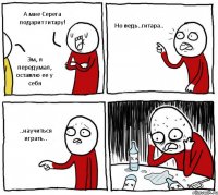 А мне Серега подарит гитару! Эм, я передумал, оставлю ее у себя Но ведь..гитара.. ..научиться играть..