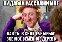 ну давай расскажи мне как ты в свои 12 выебал всё моё семейное дерево