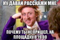 ну давай расскажи мне, почему ты не пришел, на площадку в 19 00