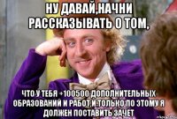 ну давай,начни рассказывать о том, что у тебя +100500 дополнительных образований и работ,и только по этому я должен поставить зачет