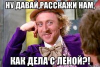 ну давай,расскажи нам, как дела с леной?!