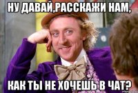 ну давай,расскажи нам, как ты не хочешь в чат?
