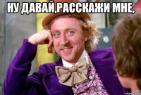 ну давай,расскажи мне, 