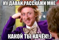 ну давай,расскажи мне, какой ты качёк!:)