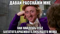 давай расскажи мне как найдешь себе богатого,красивого,любящего мужа