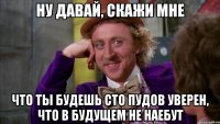 ну давай, скажи мне что ты будешь сто пудов уверен, что в будущем не наебут