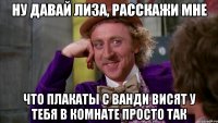 ну давай лиза, расскажи мне что плакаты с ванди висят у тебя в комнате просто так