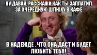 ну давай, расскажи,как ты заплатил за очередную шлюху в кафе в надежде , что она даст и будет любить тебя!