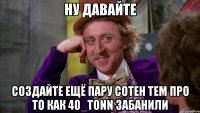 ну давайте создайте ещё пару сотен тем про то как 40_tonn забанили