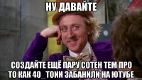 ну давайте создайте ещё пару сотен тем про то как 40_tonn забанили на ютубе