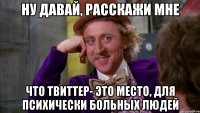 ну давай, расскажи мне что твиттер- это место, для психически больных людей