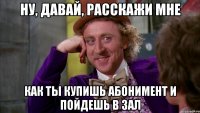 ну, давай, расскажи мне как ты купишь абонимент и пойдешь в зал