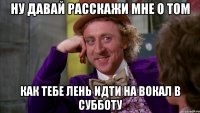 ну давай расскажи мне о том как тебе лень идти на вокал в субботу