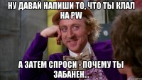 ну давай напиши то, что ты клал на pw а затем спроси - почему ты забанен...