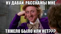 ну давай, расскажы мне тяжело было или нет???