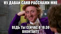 ну давай саня расскажи мне ведь ты сейчас в 18:30 вконтакте