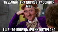 ну давай гуру дисков, расскажи мне еще что-нибудь, очень интересно
