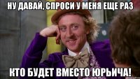 ну давай, спроси у меня еще раз кто будет вместо юрьича!