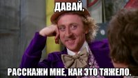 давай, расскажи мне, как это тяжело.