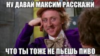 ну давай максим расскажи что ты тоже не пьешь пиво