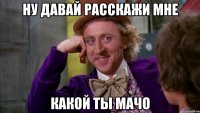 ну давай расскажи мне какой ты мачо