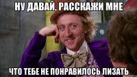 ну давай, расскажи мне что тебе не понравилось лизать