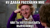 ну давай расскажи мне как ты хотел выебать выпускницу