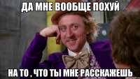 да мне вообще похуй на то , что ты мне расскажешь