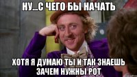 ну...с чего бы начать хотя я думаю ты и так знаешь зачем нужны рот