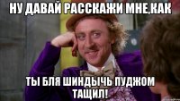 ну давай расскажи мне,как ты бля шиндычь пуджом тащил!