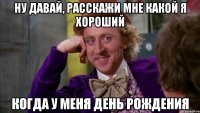 ну давай, расскажи мне какой я хороший когда у меня день рождения