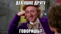 девушке другу говоришь?