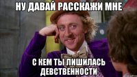 ну давай расскажи мне с кем ты лишилась девственности