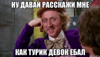 ну давай расскажи мне как турик девок ебал