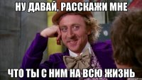 ну давай, расскажи мне что ты с ним на всю жизнь