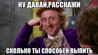 ну давай,расскажи сколько ты способен выпить