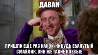 давай пришли еще раз какой-нибудь ебанутый смайлик. они же такие клевые