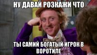 ну давай розкажи что ты самий богатый игрок в воротиле