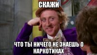скажи что ты ничего не знаешь о наркотиках
