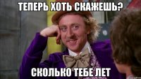 теперь хоть скажешь? сколько тебе лет