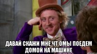  давай скажи мне чт омы поедем домой на машине