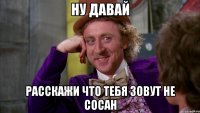ну давай расскажи что тебя зовут не сосан