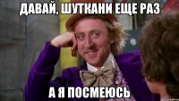 давай, шуткани еще раз а я посмеюсь