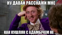 ну давай расскажи мне как кушляк с адамычем не .....