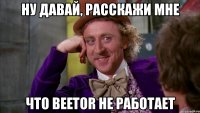 ну давай, расскажи мне что beetor не работает