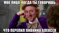 моё лицо, когда ты говоришь что перепил пивкина алексея