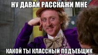 ну давай расскажи мне какой ты классный подъебщик