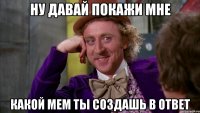 ну давай покажи мне какой мем ты создашь в ответ