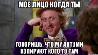 мое лицо когда ты говоришь, что my autumn копируют кого то там