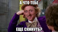 а что тебе еще скинуть?